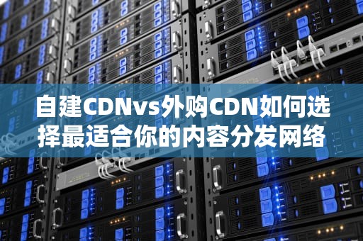 自建CDNvs外购CDN如何选择最适合你的内容分发网络？