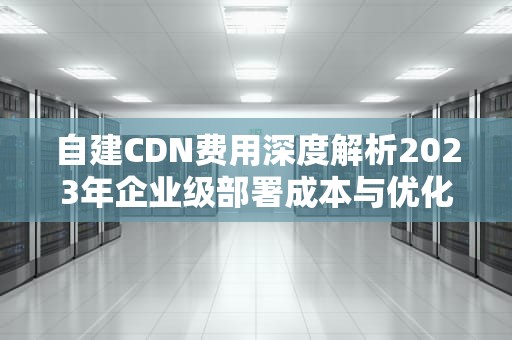 自建CDN费用深度解析2023年企业级部署成本与优化指南