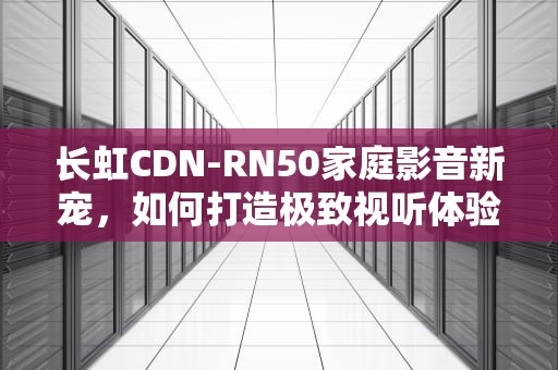 长虹CDN-RN50家庭影音新宠，如何打造极致视听体验？