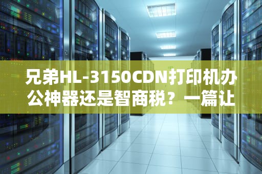兄弟HL-3150CDN打印机办公神器还是智商税？一篇让你彻底搞懂的深度评测