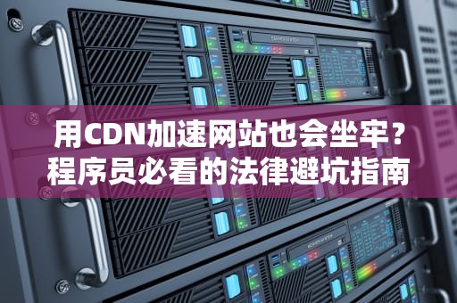 用CDN加速网站也会坐牢？程序员必看的法律避坑指南