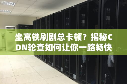 坐高铁刷剧总卡顿？揭秘CDN轮查如何让你一路畅快到飞起