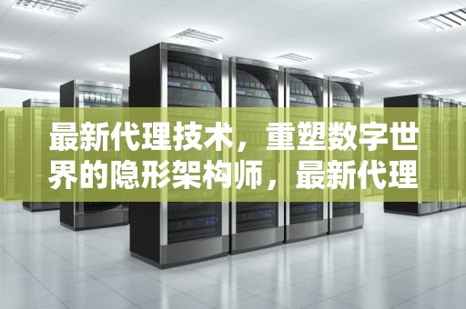 最新代理技术，重塑数字世界的隐形架构师，最新代理服务器