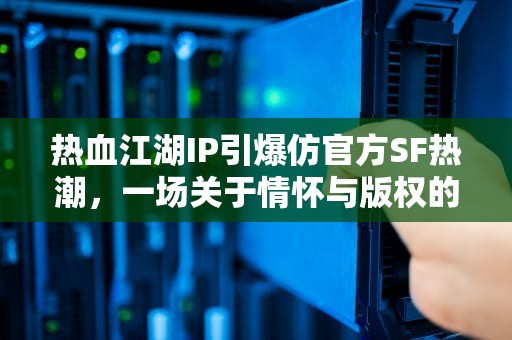热血江湖IP引爆仿官方SF热潮，一场关于情怀与版权的江湖博弈，热血江湖仿官方破解版手机