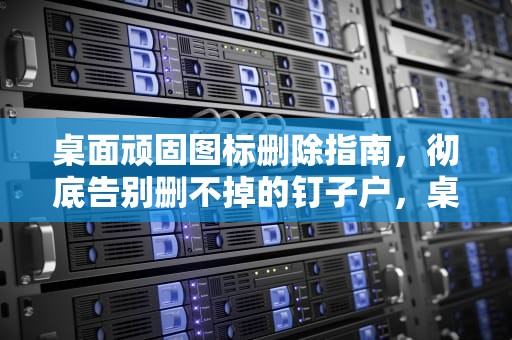 桌面顽固图标删除指南，彻底告别删不掉的钉子户，桌面有个图标删不掉怎么办