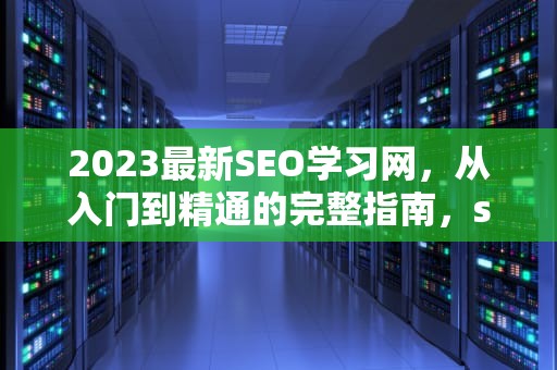 2023最新SEO学习网，从入门到精通的完整指南，seo学堂