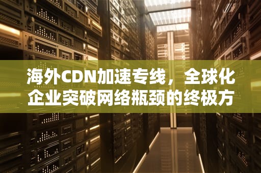 海外CDN加速专线，全球化企业突破网络瓶颈的终极方案，海外cdn加速哪家好