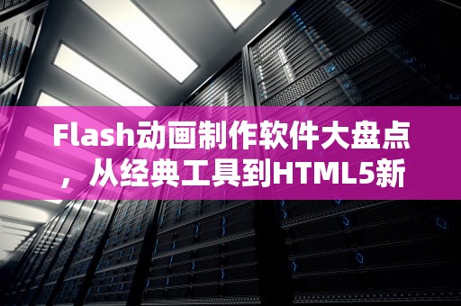 Flash动画制作软件大盘点，从经典工具到HTML5新趋势，制作flash的软件叫什么