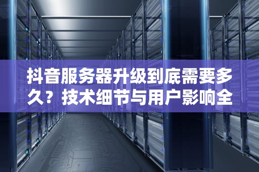 抖音服务器升级到底需要多久？技术细节与用户影响全解析，抖音服务器升级要多久才能修改资料