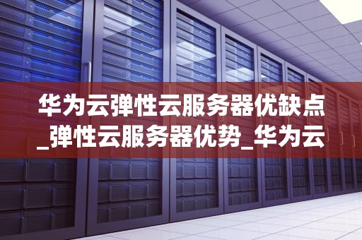 华为云弹性云服务器优缺点_弹性云服务器优势_华为云弹性云服务器的优缺点分析