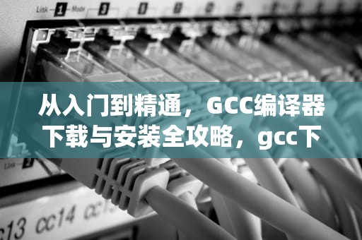 从入门到精通，GCC编译器下载与安装全攻略，gcc下载失败