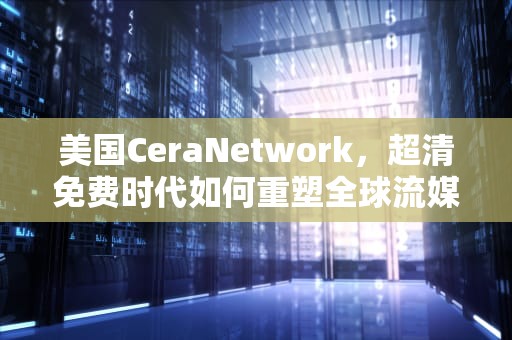美国CeraNetwork，超清免费时代如何重塑全球流媒体格局？美国ceranetwork超清免费sort