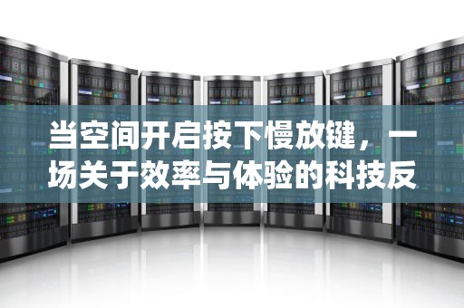 当空间开启按下慢放键，一场关于效率与体验的科技反思，qq空间打开很慢