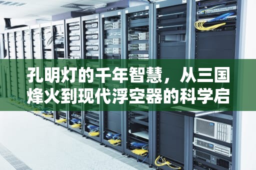 孔明灯的千年智慧，从三国烽火到现代浮空器的科学启示，孔明灯的原理是什么三年级