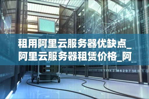租用阿里云服务器优缺点_阿里云服务器租赁价格_阿里云服务器租用的优缺点分析