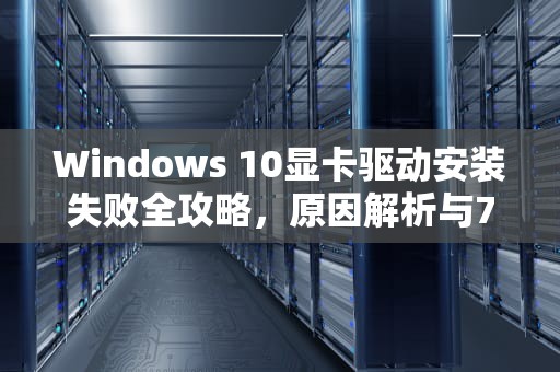 Windows 10显卡驱动安装失败全攻略，原因解析与7种解决方案，win10显卡驱动安装失败怎么办