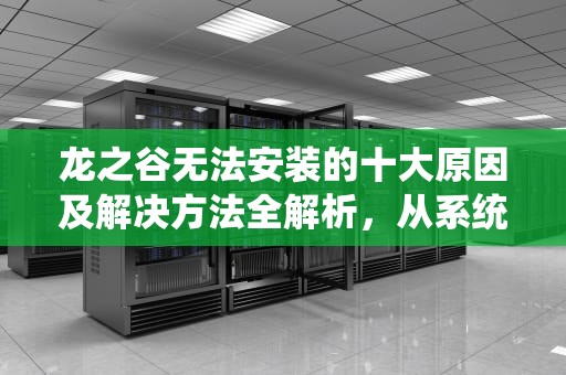 龙之谷无法安装的十大原因及解决方法全解析，从系统兼容到文件修复的终极指南，龙之谷安装不了