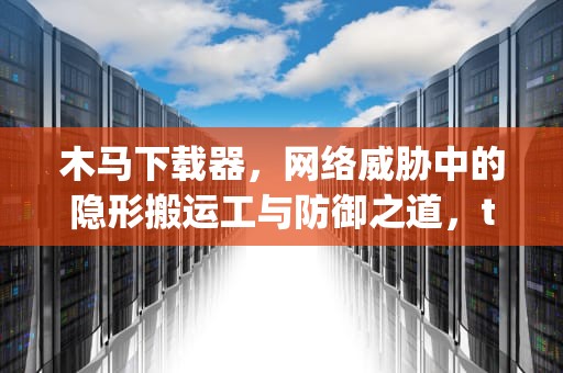 木马下载器，网络威胁中的隐形搬运工与防御之道，trojandownloader病毒