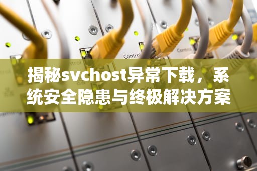 揭秘svchost异常下载，系统安全隐患与终极解决方案，svchost一直在下载怎么办