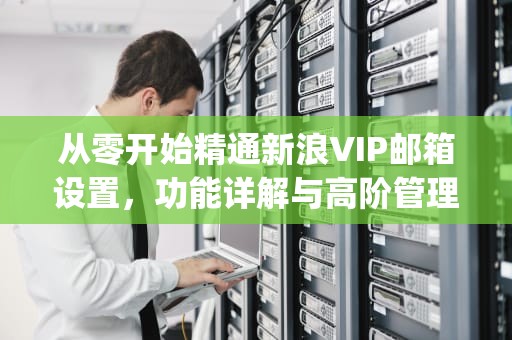 从零开始精通新浪VIP邮箱设置，功能详解与高阶管理技巧，新浪vip邮箱设置iphone