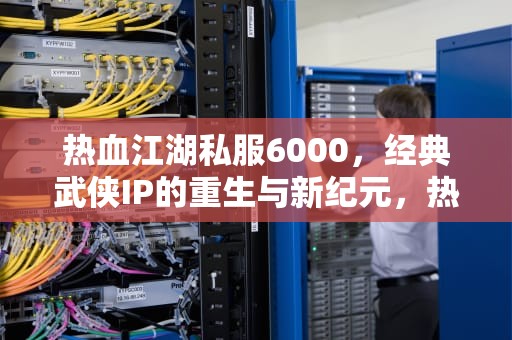 热血江湖私服6000，经典武侠IP的重生与新纪元，热血江湖sf6000网