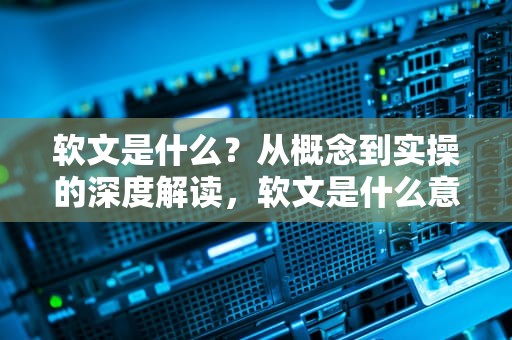 软文是什么？从概念到实操的深度解读，软文是什么意思