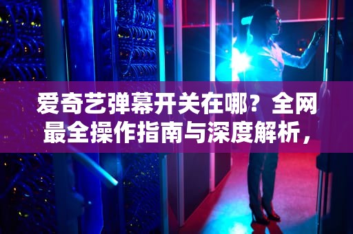 爱奇艺弹幕开关在哪？全网最全操作指南与深度解析，爱奇艺弹幕开关在哪电脑上打开