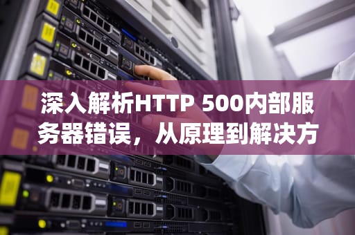 深入解析HTTP 500内部服务器错误，从原理到解决方案的完整指南，http500内部服务器错误怎么解决