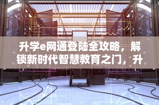 升学e网通登陆全攻略，解锁新时代智慧教育之门，升学E网通登陆入口