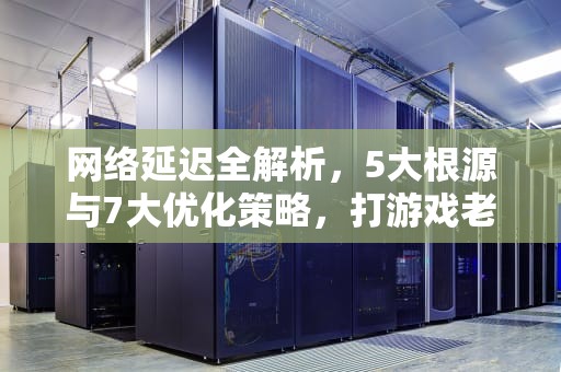 网络延迟全解析，5大根源与7大优化策略，打游戏老是网络延迟怎么办
