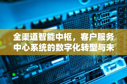 全渠道智能中枢，客户服务中心系统的数字化转型与未来进化，客户服务中心系统平台