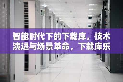 智能时代下的下载库，技术演进与场景革命，下载库乐队