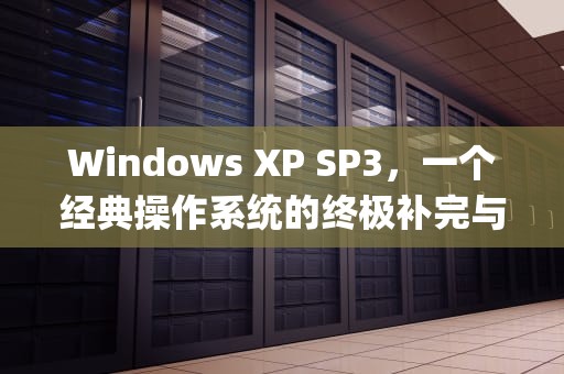 Windows XP SP3，一个经典操作系统的终极补完与历史遗产，XPservicepack3是专业版吗