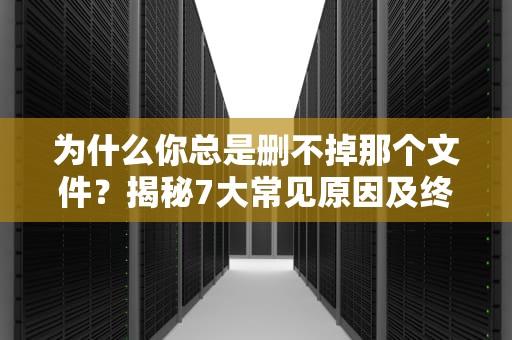 为什么你总是删不掉那个文件？揭秘7大常见原因及终极解决方案，无法删除文件夹被另一个程序使用