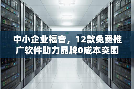 中小企业福音，12款免费推广软件助力品牌0成本突围，免费推广软件有哪些
