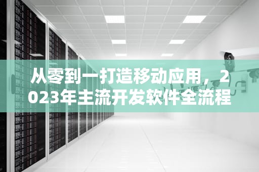 从零到一打造移动应用，2023年主流开发软件全流程解析，开发APP的软件