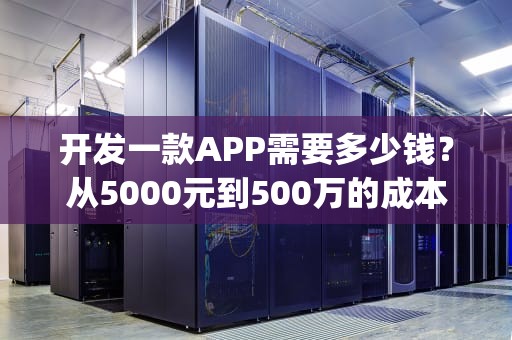 开发一款APP需要多少钱？从5000元到500万的成本全解析，制作app平台需要多少钱