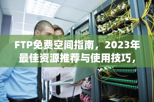 FTP免费空间指南，2023年最佳资源推荐与使用技巧，ftp免费空间域名