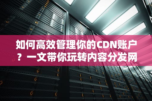 如何高效管理你的CDN账户？一文带你玩转内容分发网络！