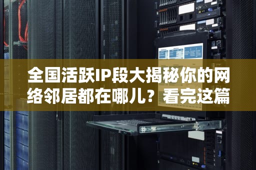 全国活跃IP段大揭秘你的网络邻居都在哪儿？看完这篇就懂了！