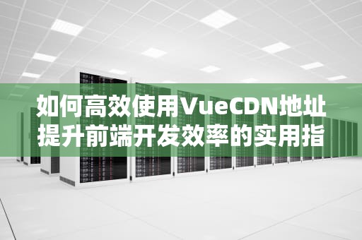 如何高效使用VueCDN地址提升前端开发效率的实用指南