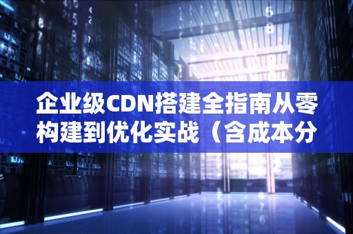 企业级CDN搭建全指南从零构建到优化实战（含成本分析与工具推荐）
