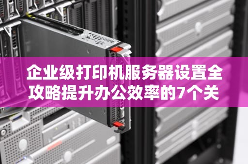 企业级打印机服务器设置全攻略提升办公效率的7个关键步骤