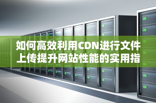 如何高效利用CDN进行文件上传提升网站性能的实用指南