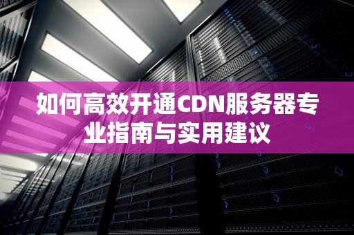 如何高效开通CDN服务器专业指南与实用建议