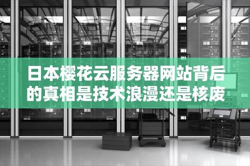 日本樱花云服务器网站背后的真相是技术浪漫还是核废水级智商税？