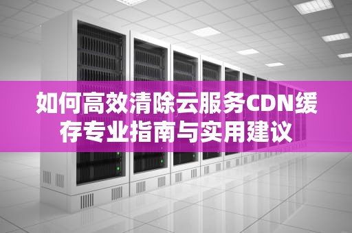 如何高效清除云服务CDN缓存专业指南与实用建议