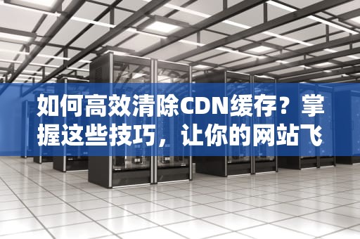 如何高效清除CDN缓存？掌握这些技巧，让你的网站飞速加载！
