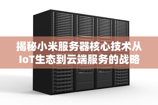揭秘小米服务器核心技术从IoT生态到云端服务的战略布局