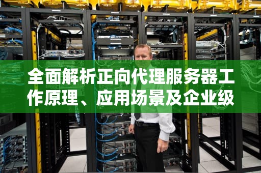全面解析正向代理服务器工作原理、应用场景及企业级部署指南